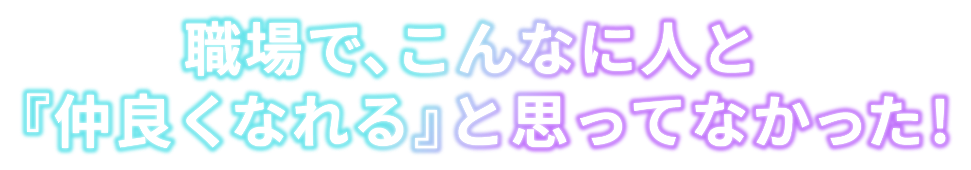 職場で、こんなに人と<br>『仲良くなれる』と思ってなかった!
